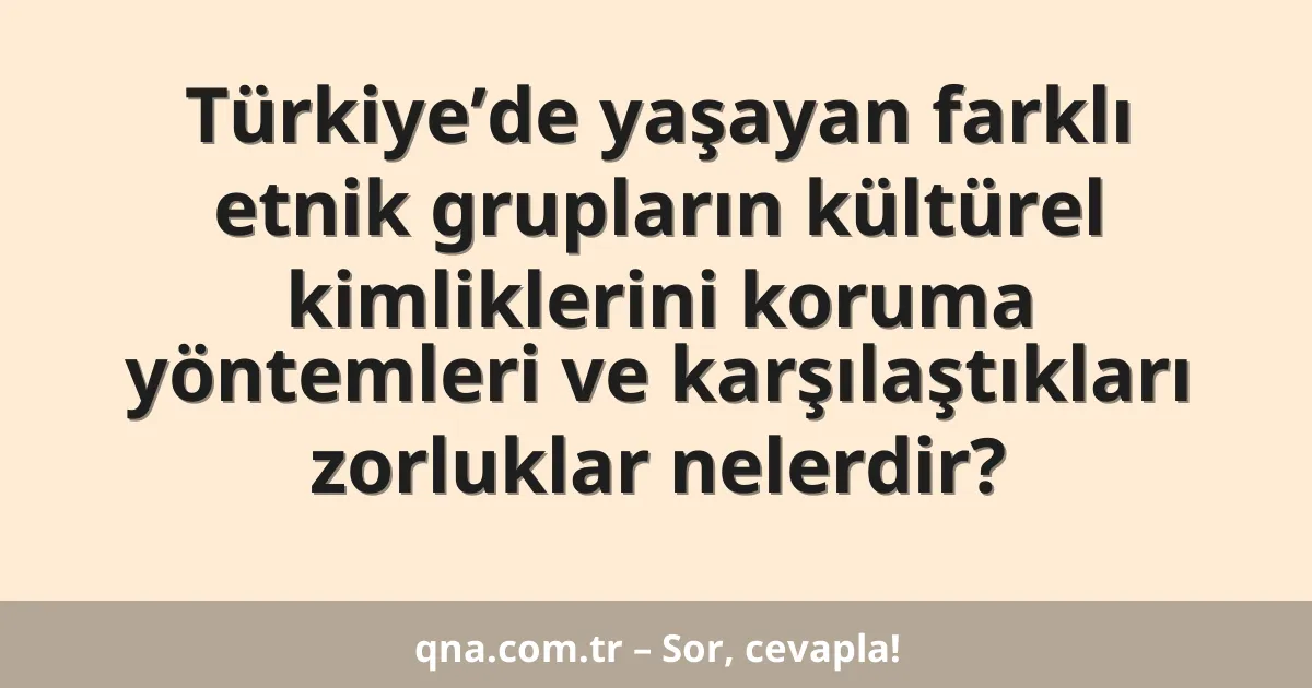 Türkiye’de yaşayan farklı etnik grupların kültürel kimliklerini koruma yöntemleri ve karşılaştıkları zorluklar nelerdir?