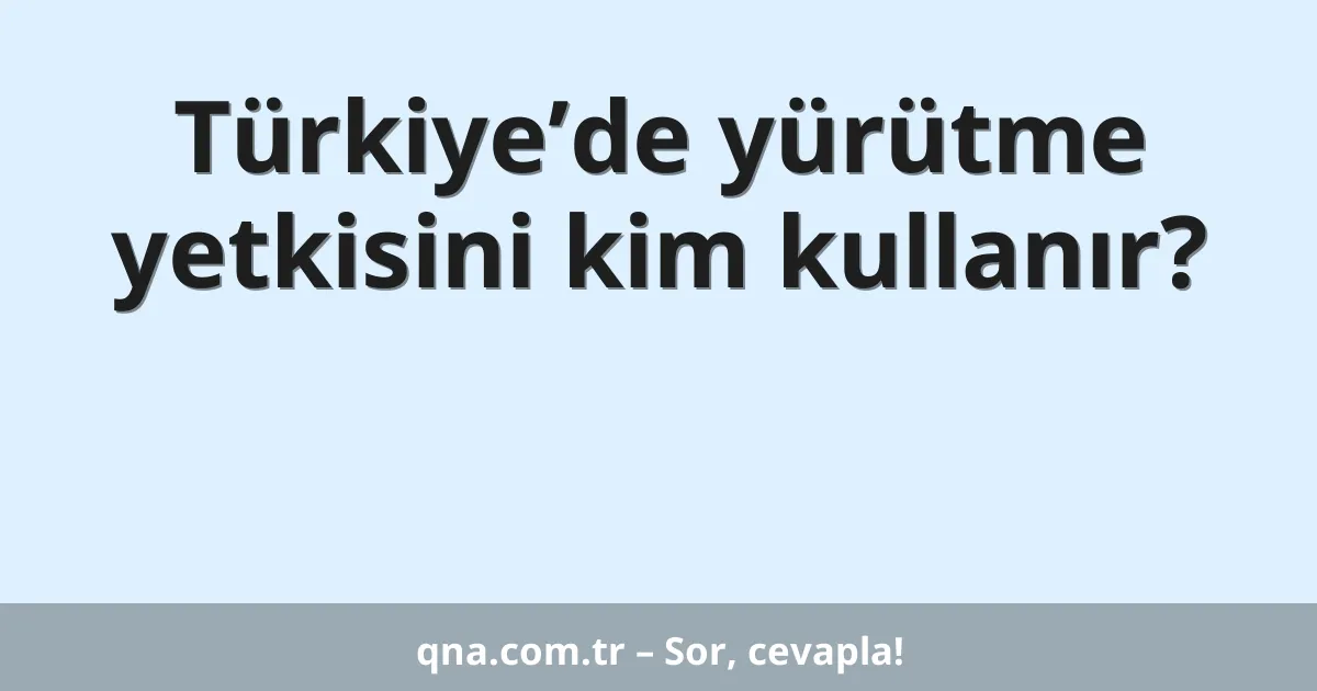 Türkiye’de yürütme yetkisini kim kullanır?