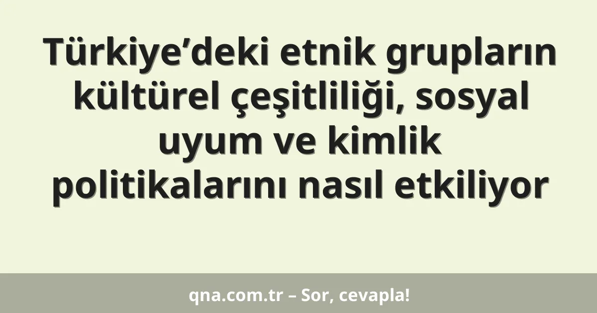 Türkiye’deki etnik grupların kültürel çeşitliliği, sosyal uyum ve kimlik politikalarını nasıl etkiliyor