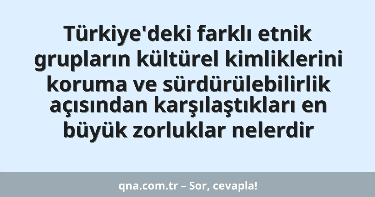 Türkiye'deki farklı etnik grupların kültürel kimliklerini koruma ve sürdürülebilirlik açısından karşılaştıkları en büyük zorluklar nelerdir