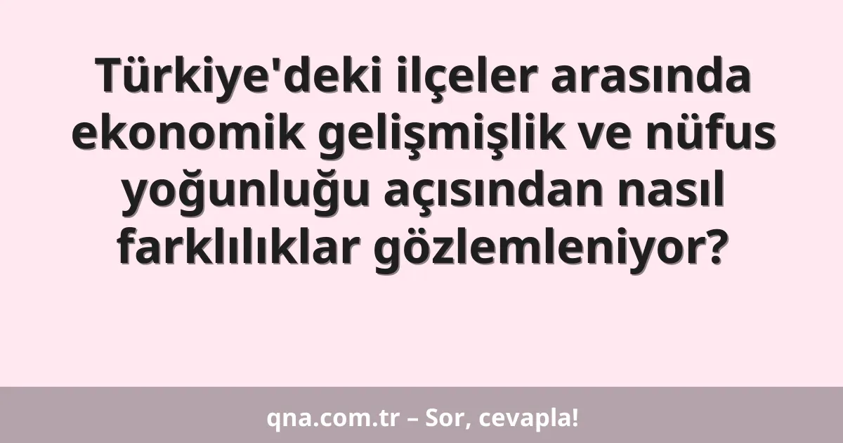 Türkiye'deki ilçeler arasında ekonomik gelişmişlik ve nüfus yoğunluğu açısından nasıl farklılıklar gözlemleniyor?