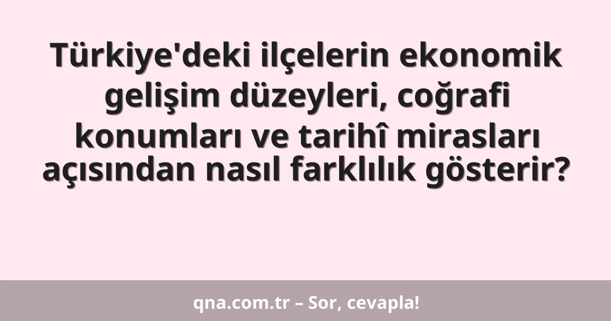 Türkiye'deki ilçelerin ekonomik gelişim düzeyleri, coğrafi konumları ve tarihî mirasları açısından nasıl farklılık gösterir?