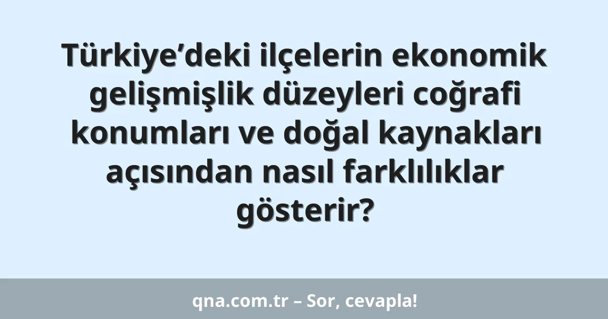 Türkiye’deki ilçelerin ekonomik gelişmişlik düzeyleri coğrafi konumları ve doğal kaynakları açısından nasıl farklılıklar gösterir?