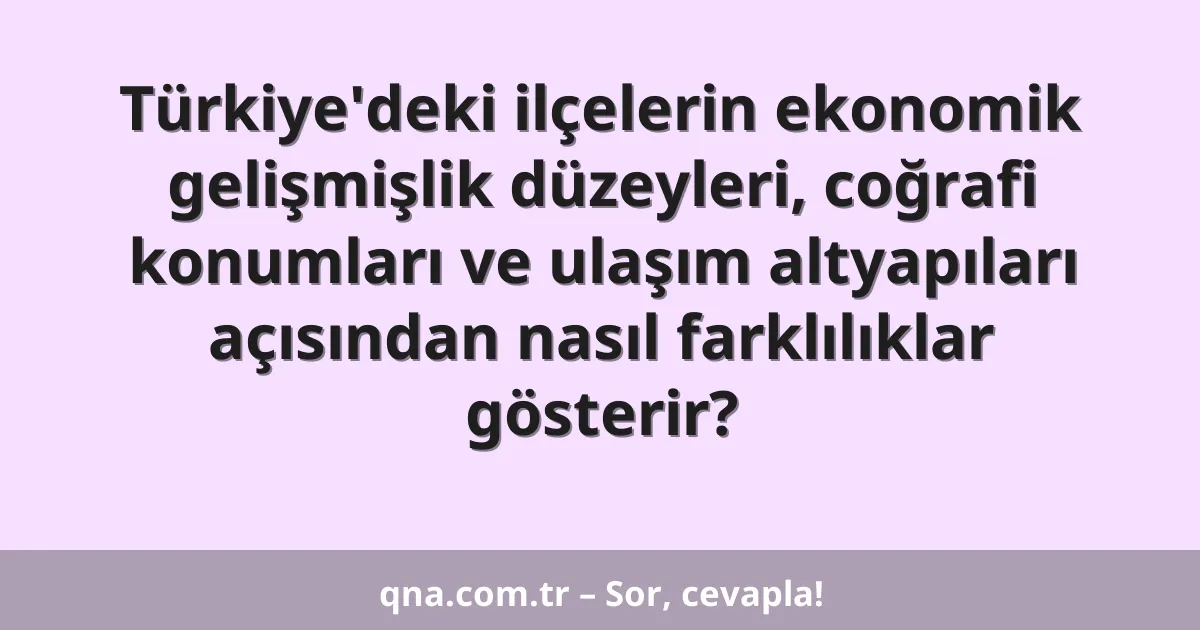 Türkiye'deki ilçelerin ekonomik gelişmişlik düzeyleri, coğrafi konumları ve ulaşım altyapıları açısından nasıl farklılıklar gösterir?