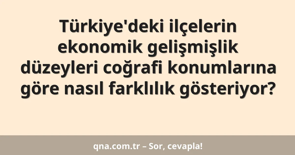 Türkiye'deki ilçelerin ekonomik gelişmişlik düzeyleri coğrafi konumlarına göre nasıl farklılık gösteriyor?
