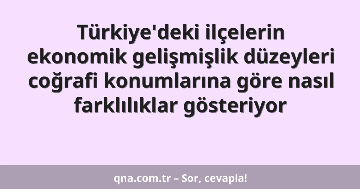 Türkiye'deki ilçelerin ekonomik gelişmişlik düzeyleri coğrafi konumlarına göre nasıl farklılıklar gösteriyor