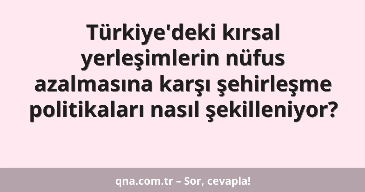 Türkiye'deki kırsal yerleşimlerin nüfus azalmasına karşı şehirleşme politikaları nasıl şekilleniyor?