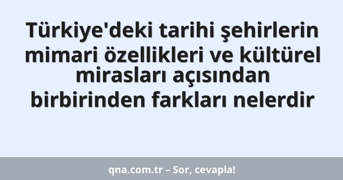 Türkiye'deki tarihi şehirlerin mimari özellikleri ve kültürel mirasları açısından birbirinden farkları nelerdir