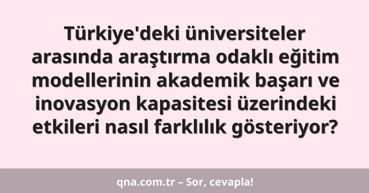 Türkiye'deki üniversiteler arasında araştırma odaklı eğitim modellerinin akademik başarı ve inovasyon kapasitesi üzerindeki etkileri nasıl farklılık gösteriyor?