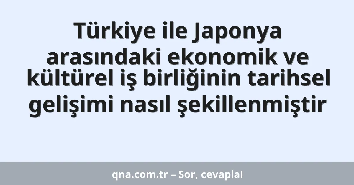 Türkiye ile Japonya arasındaki ekonomik ve kültürel iş birliğinin tarihsel gelişimi nasıl şekillenmiştir