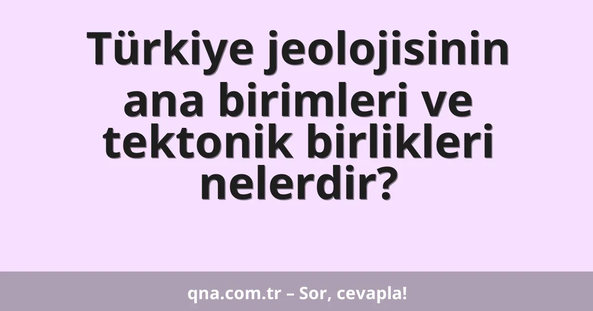 Türkiye jeolojisinin ana birimleri ve tektonik birlikleri nelerdir?
