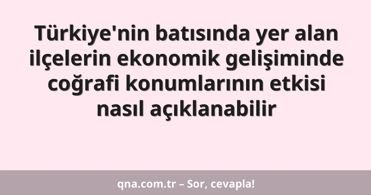 Türkiye'nin batısında yer alan ilçelerin ekonomik gelişiminde coğrafi konumlarının etkisi nasıl açıklanabilir