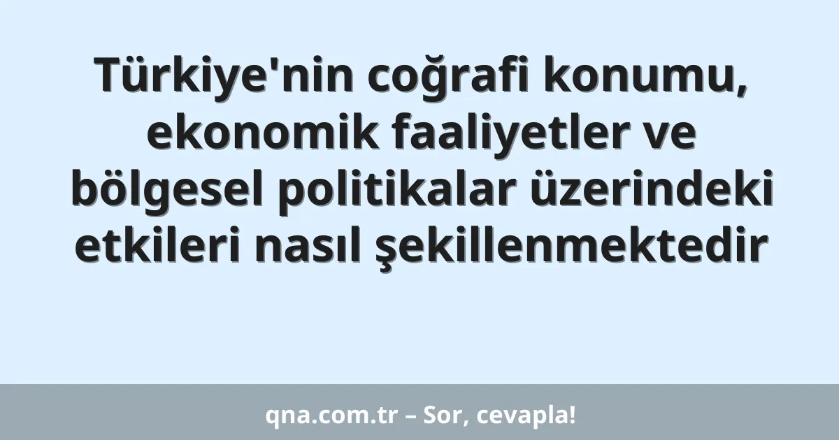 Türkiye'nin coğrafi konumu, ekonomik faaliyetler ve bölgesel politikalar üzerindeki etkileri nasıl şekillenmektedir
