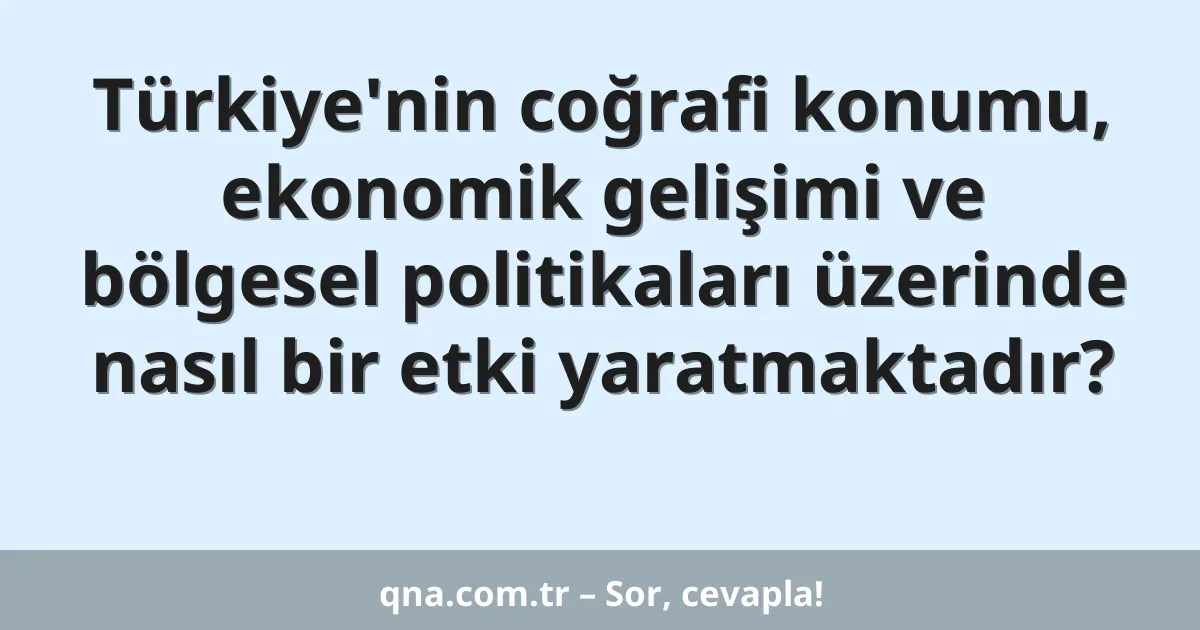 Türkiye'nin coğrafi konumu, ekonomik gelişimi ve bölgesel politikaları üzerinde nasıl bir etki yaratmaktadır?