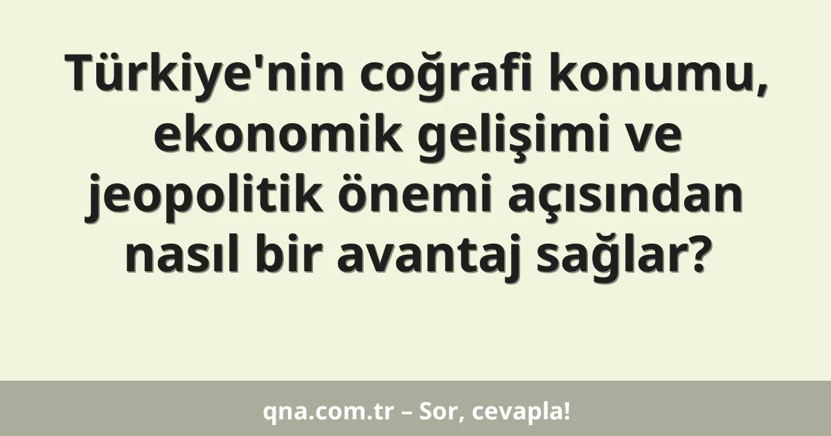 Türkiye'nin coğrafi konumu, ekonomik gelişimi ve jeopolitik önemi açısından nasıl bir avantaj sağlar?