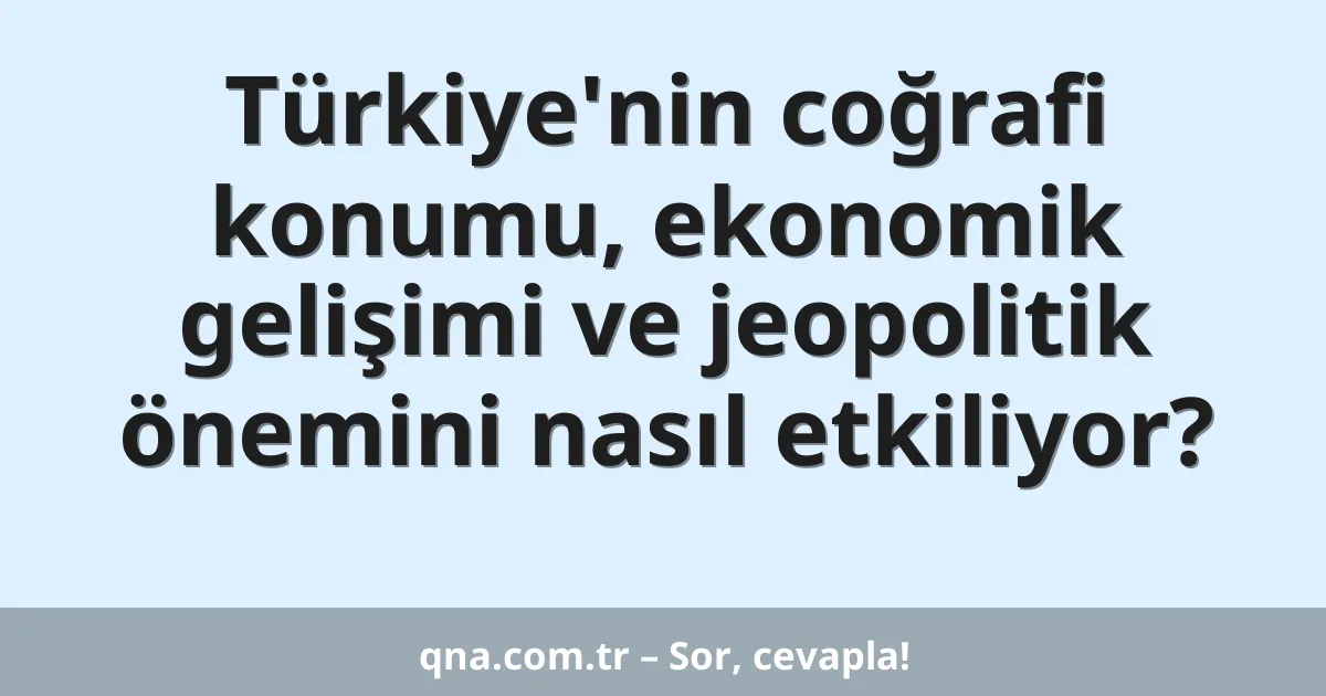 Türkiye'nin coğrafi konumu, ekonomik gelişimi ve jeopolitik önemini nasıl etkiliyor?