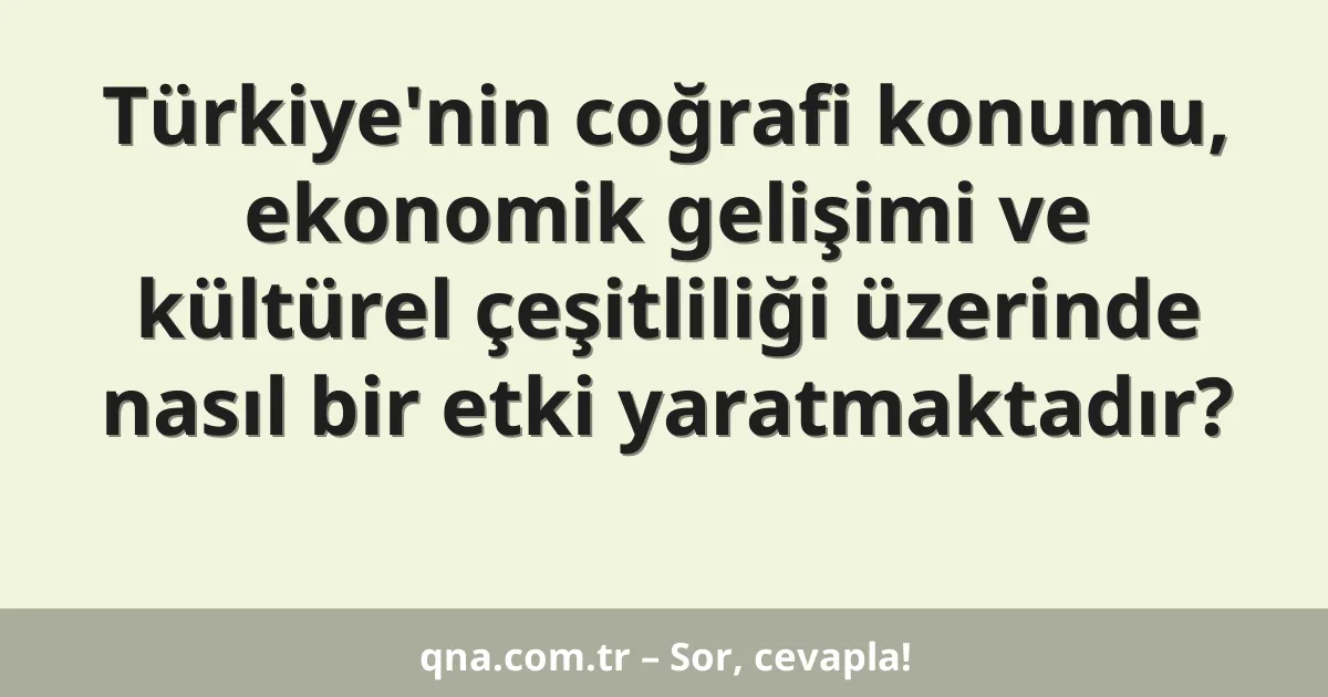 Türkiye'nin coğrafi konumu, ekonomik gelişimi ve kültürel çeşitliliği üzerinde nasıl bir etki yaratmaktadır?