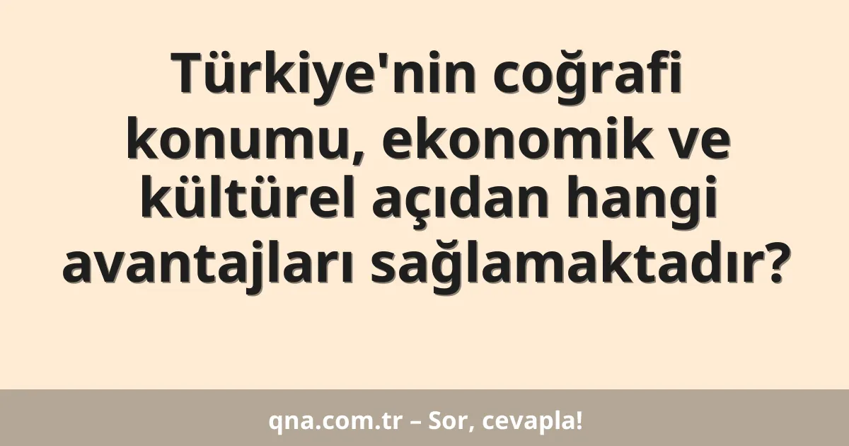 Türkiye'nin coğrafi konumu, ekonomik ve kültürel açıdan hangi avantajları sağlamaktadır?