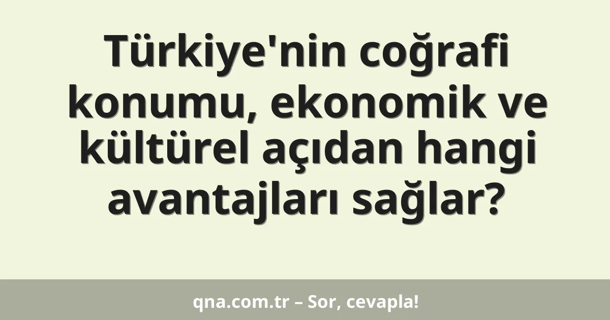 Türkiye'nin coğrafi konumu, ekonomik ve kültürel açıdan hangi avantajları sağlar?