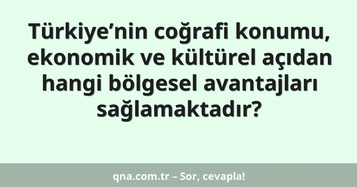 Türkiye’nin coğrafi konumu, ekonomik ve kültürel açıdan hangi bölgesel avantajları sağlamaktadır?