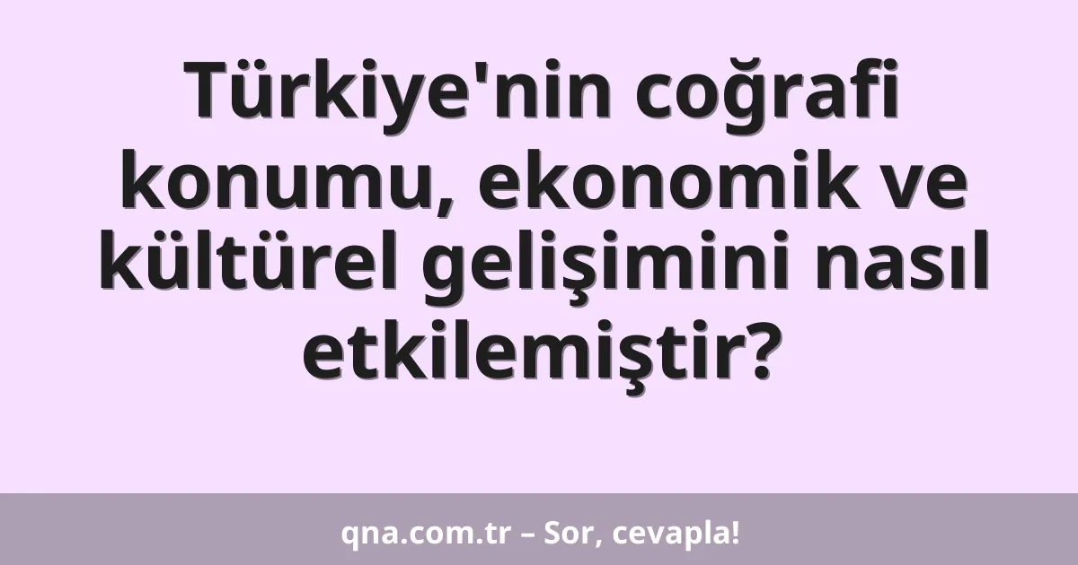 Türkiye'nin coğrafi konumu, ekonomik ve kültürel gelişimini nasıl etkilemiştir?