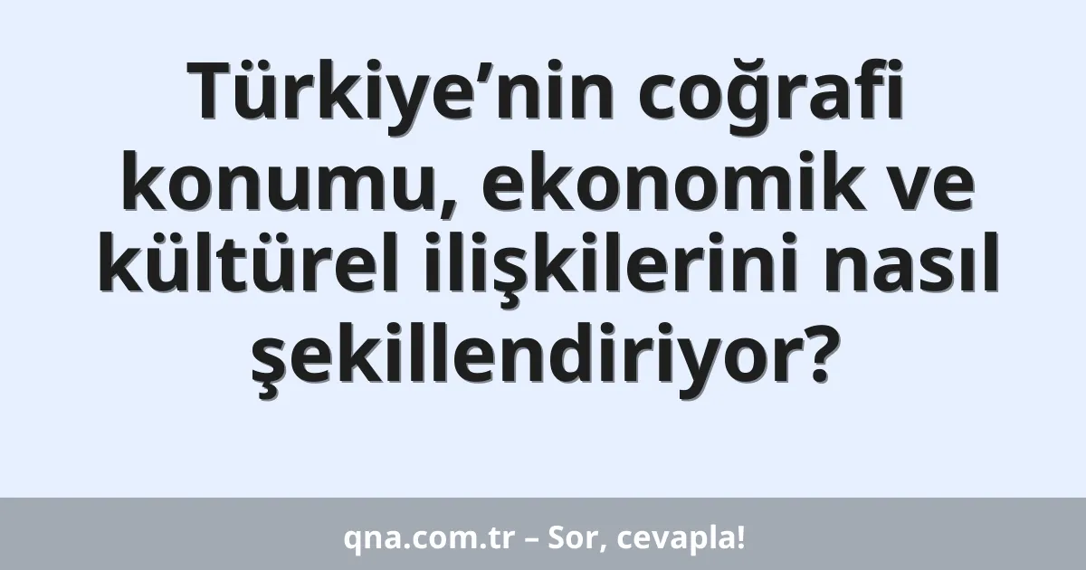 Türkiye’nin coğrafi konumu, ekonomik ve kültürel ilişkilerini nasıl şekillendiriyor?