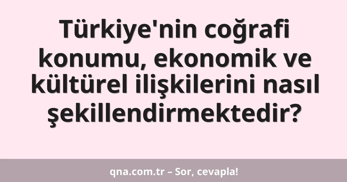 Türkiye'nin coğrafi konumu, ekonomik ve kültürel ilişkilerini nasıl şekillendirmektedir?