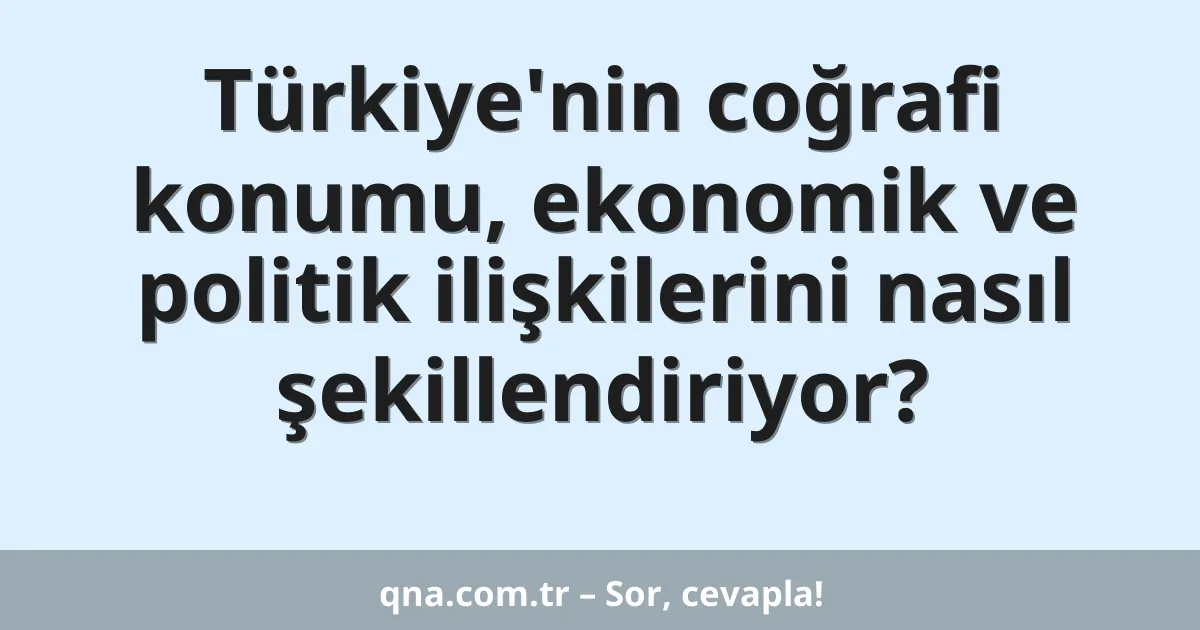 Türkiye'nin coğrafi konumu, ekonomik ve politik ilişkilerini nasıl şekillendiriyor?