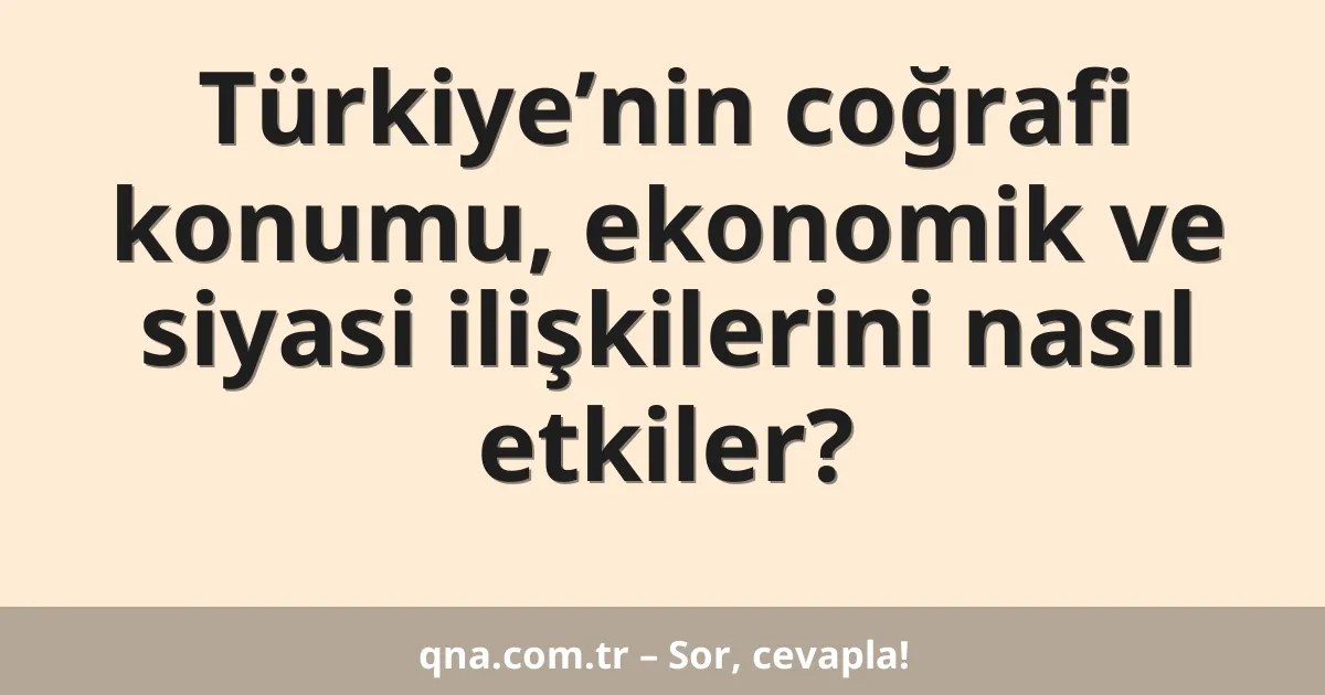 Türkiye’nin coğrafi konumu, ekonomik ve siyasi ilişkilerini nasıl etkiler?