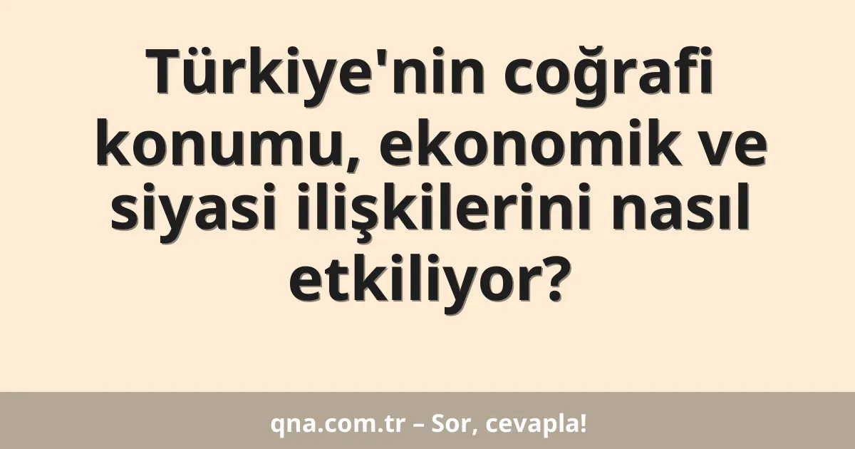 Türkiye'nin coğrafi konumu, ekonomik ve siyasi ilişkilerini nasıl etkiliyor?