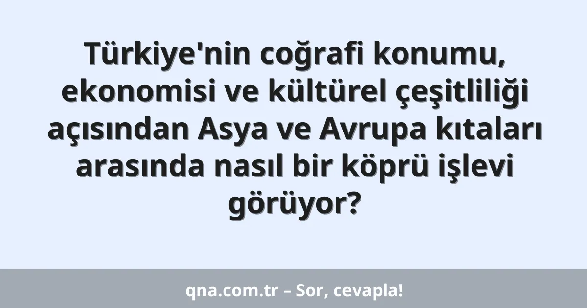Türkiye'nin coğrafi konumu, ekonomisi ve kültürel çeşitliliği açısından Asya ve Avrupa kıtaları arasında nasıl bir köprü işlevi görüyor?