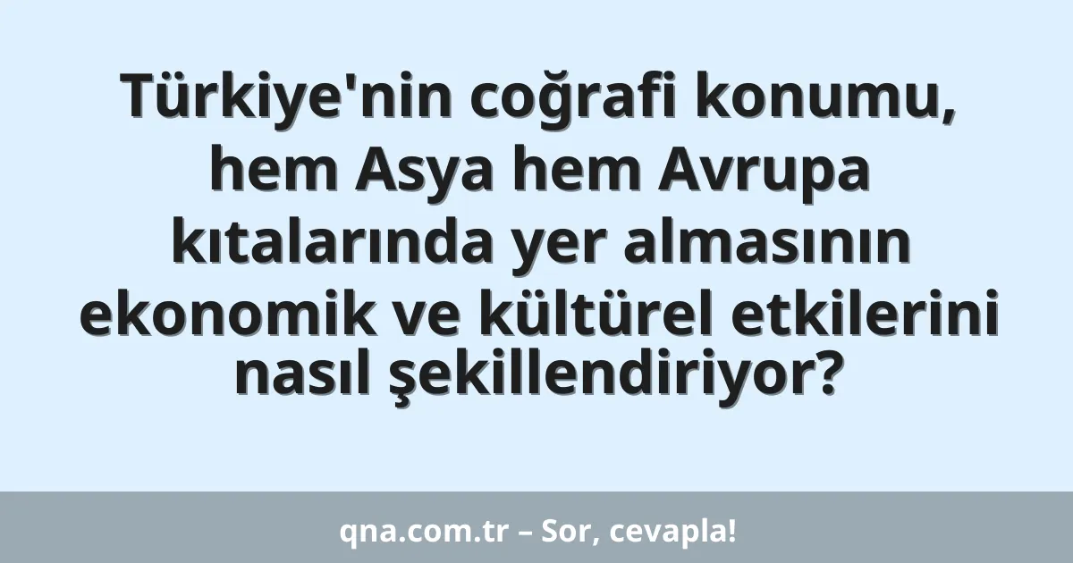 Türkiye'nin coğrafi konumu, hem Asya hem Avrupa kıtalarında yer almasının ekonomik ve kültürel etkilerini nasıl şekillendiriyor?