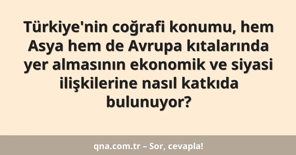 Türkiye'nin coğrafi konumu, hem Asya hem de Avrupa kıtalarında yer almasının ekonomik ve siyasi ilişkilerine nasıl katkıda bulunuyor?