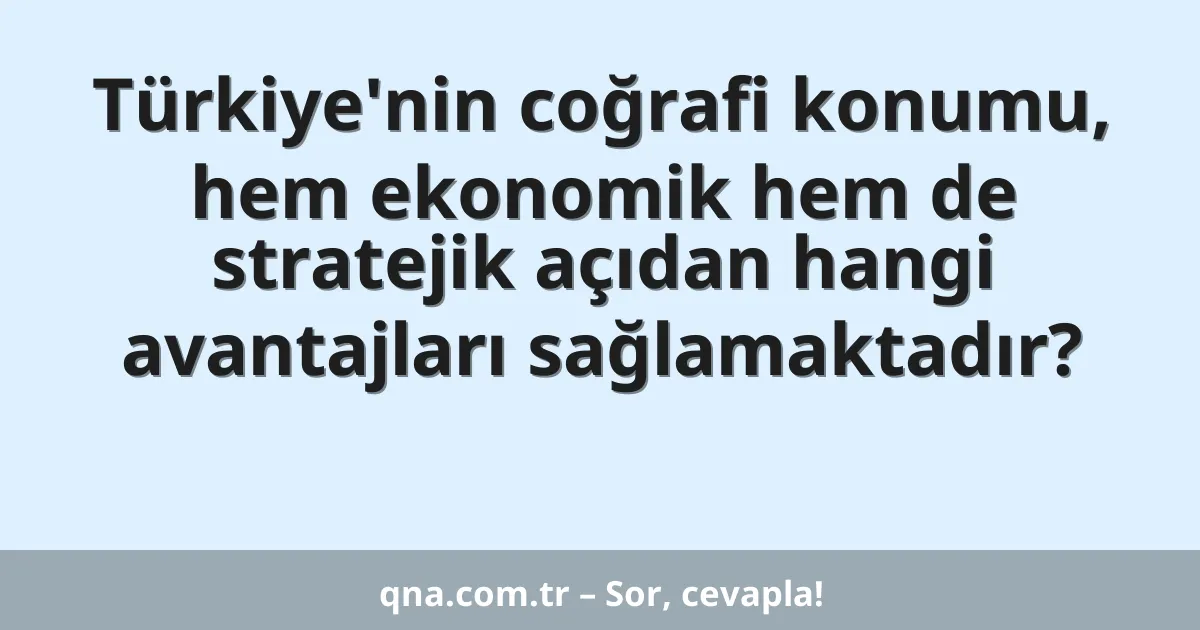 Türkiye'nin coğrafi konumu, hem ekonomik hem de stratejik açıdan hangi avantajları sağlamaktadır?