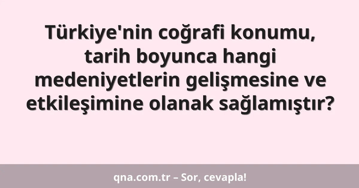 Türkiye'nin coğrafi konumu, tarih boyunca hangi medeniyetlerin gelişmesine ve etkileşimine olanak sağlamıştır?
