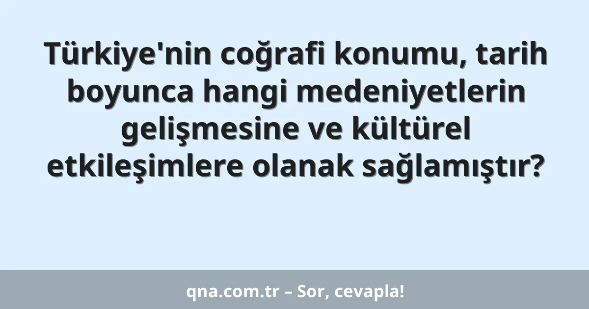 Türkiye'nin coğrafi konumu, tarih boyunca hangi medeniyetlerin gelişmesine ve kültürel etkileşimlere olanak sağlamıştır?