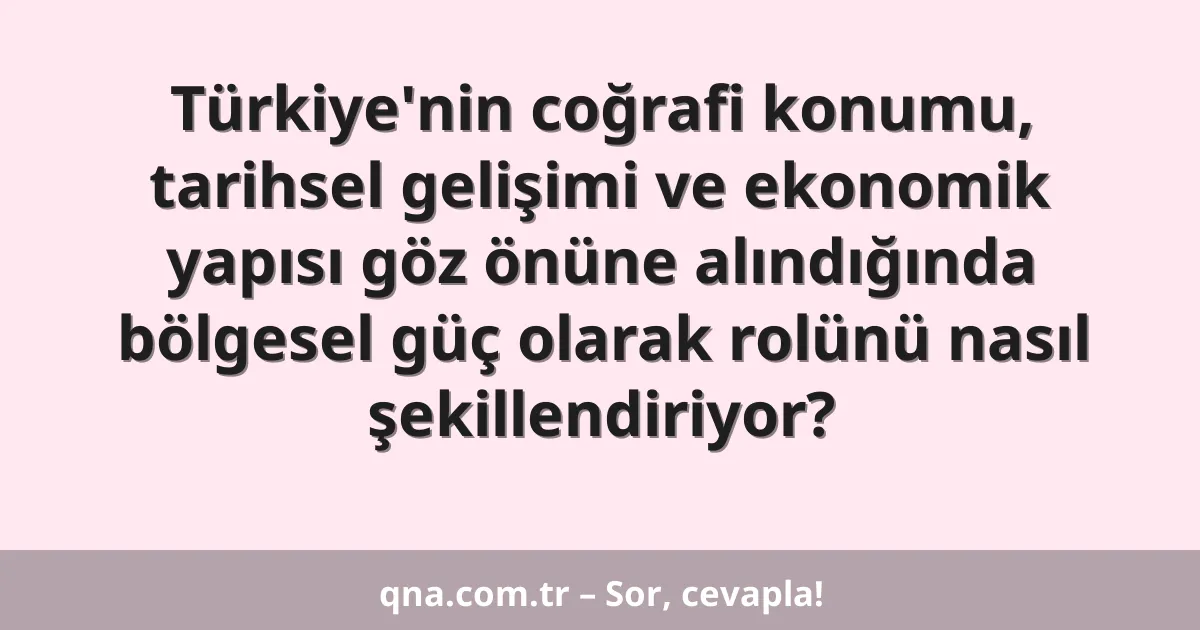Türkiye'nin coğrafi konumu, tarihsel gelişimi ve ekonomik yapısı göz önüne alındığında bölgesel güç olarak rolünü nasıl şekillendiriyor?