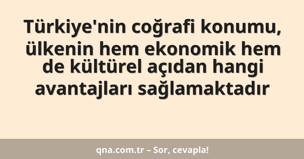 Türkiye'nin coğrafi konumu, ülkenin hem ekonomik hem de kültürel açıdan hangi avantajları sağlamaktadır