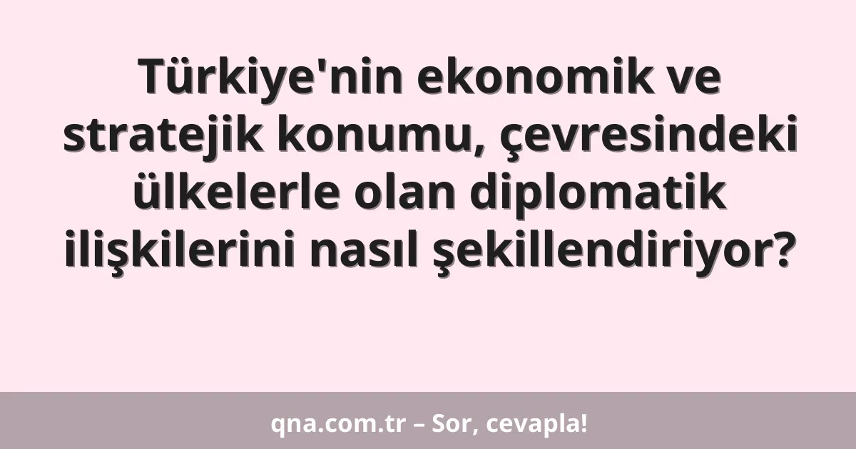 Türkiye'nin ekonomik ve stratejik konumu, çevresindeki ülkelerle olan diplomatik ilişkilerini nasıl şekillendiriyor?