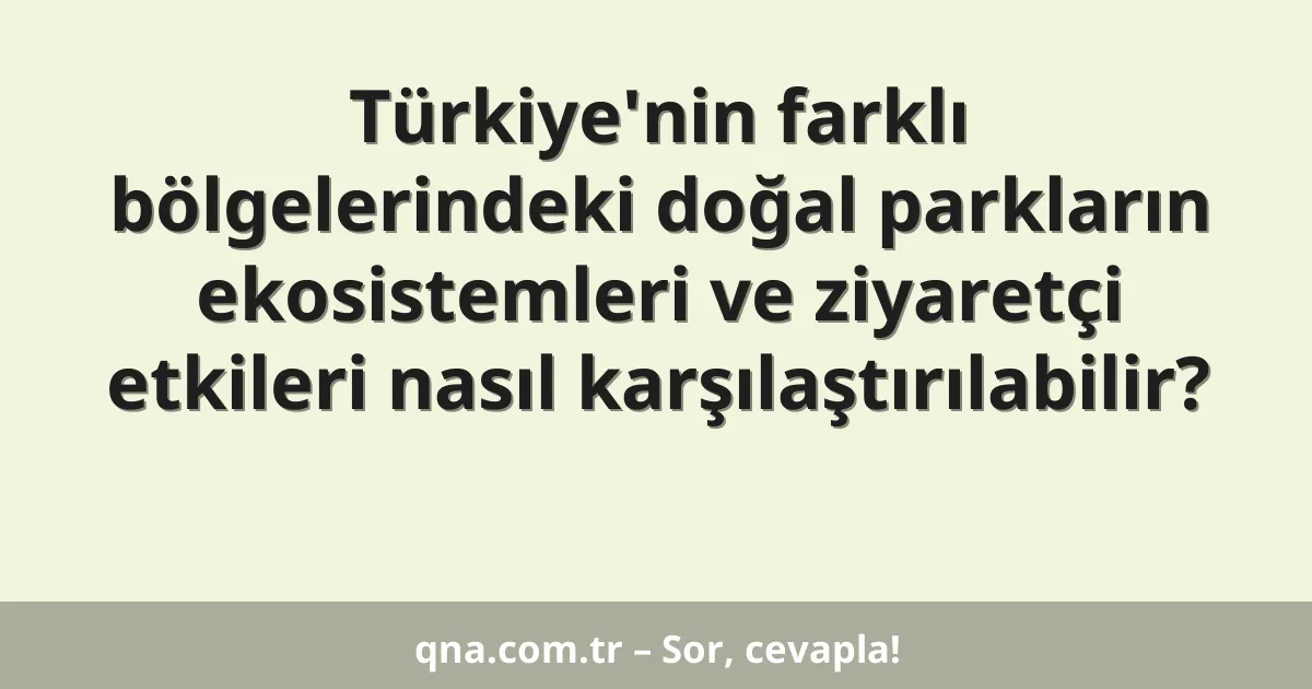 Türkiye'nin farklı bölgelerindeki doğal parkların ekosistemleri ve ziyaretçi etkileri nasıl karşılaştırılabilir?