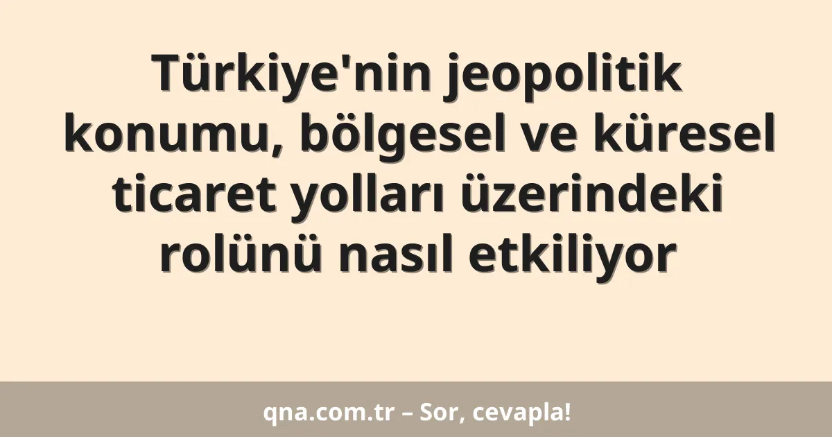 Türkiye'nin jeopolitik konumu, bölgesel ve küresel ticaret yolları üzerindeki rolünü nasıl etkiliyor