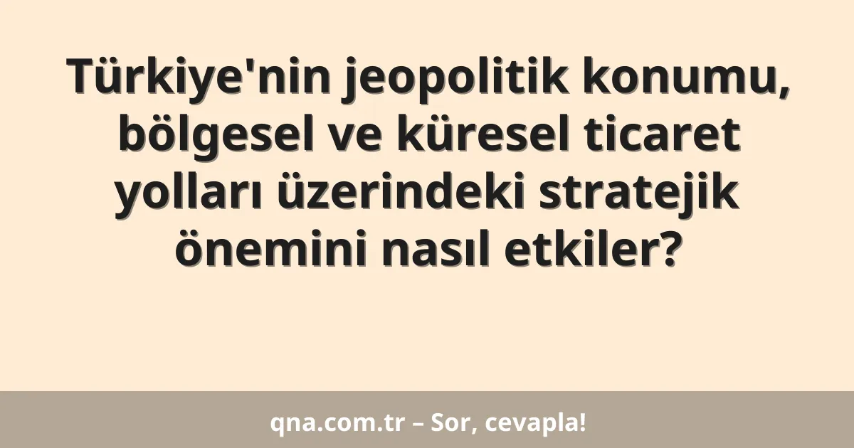 Türkiye'nin jeopolitik konumu, bölgesel ve küresel ticaret yolları üzerindeki stratejik önemini nasıl etkiler?