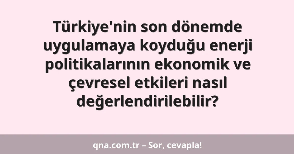 Türkiye'nin son dönemde uygulamaya koyduğu enerji politikalarının ekonomik ve çevresel etkileri nasıl değerlendirilebilir?