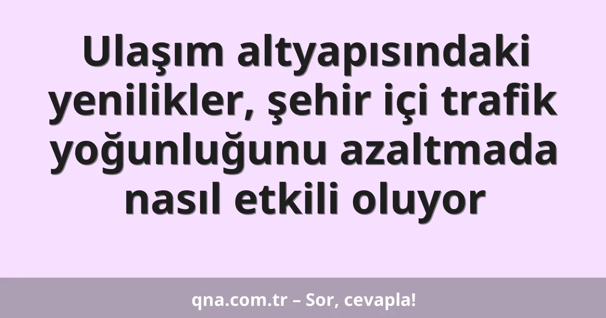 Ulaşım altyapısındaki yenilikler, şehir içi trafik yoğunluğunu azaltmada nasıl etkili oluyor