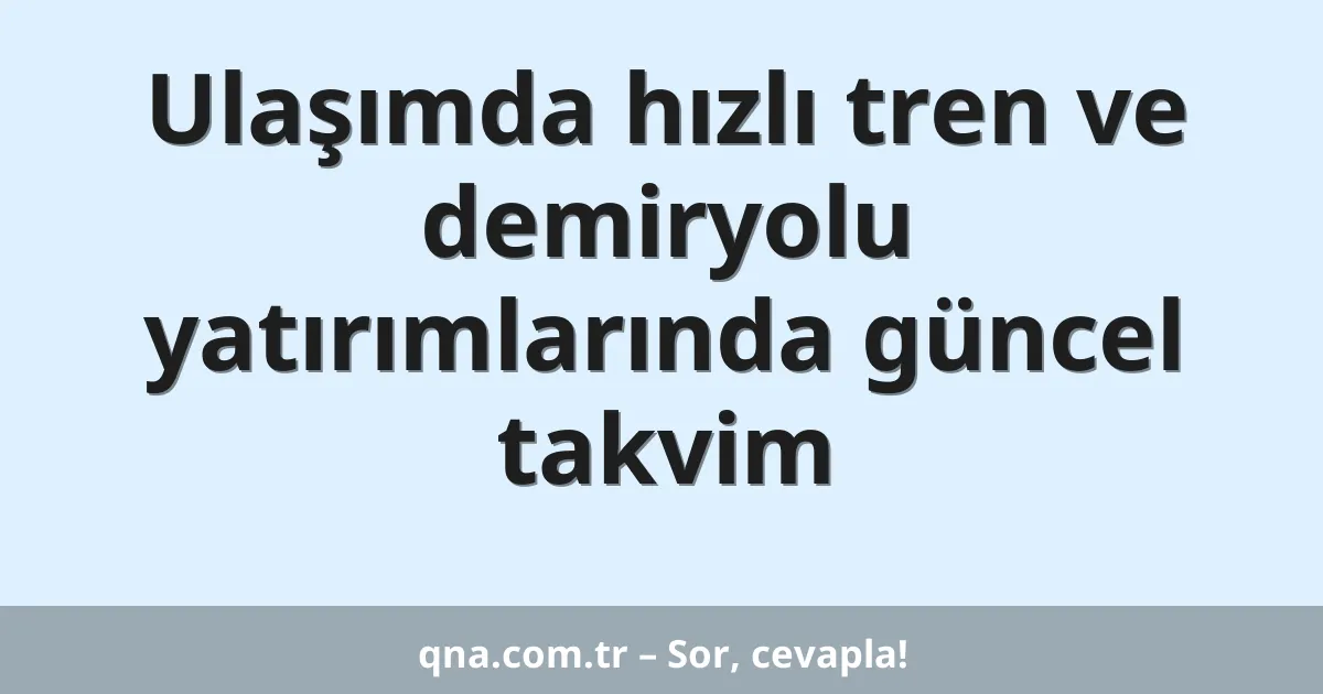 Ulaşımda hızlı tren ve demiryolu yatırımlarında güncel takvim