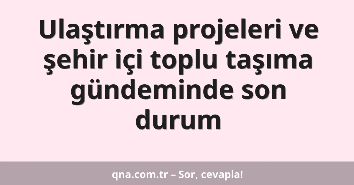 Ulaştırma projeleri ve şehir içi toplu taşıma gündeminde son durum