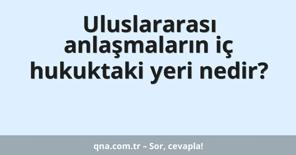 Uluslararası anlaşmaların iç hukuktaki yeri nedir?