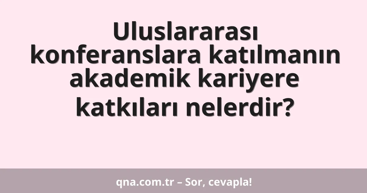 Uluslararası konferanslara katılmanın akademik kariyere katkıları nelerdir?