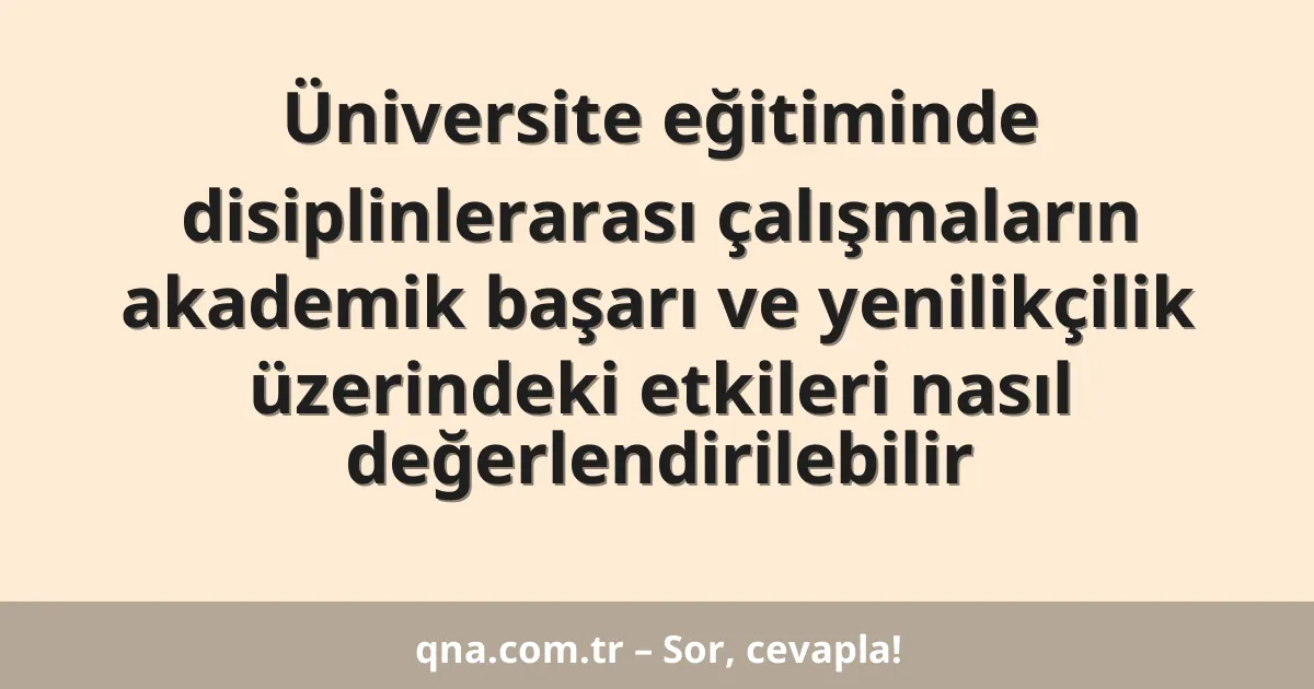 Üniversite eğitiminde disiplinlerarası çalışmaların akademik başarı ve yenilikçilik üzerindeki etkileri nasıl değerlendirilebilir
