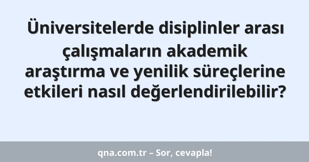 Üniversitelerde disiplinler arası çalışmaların akademik araştırma ve yenilik süreçlerine etkileri nasıl değerlendirilebilir?